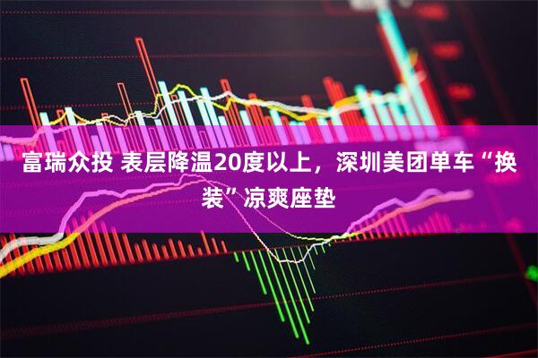 富瑞众投 表层降温20度以上，深圳美团单车“换装”凉爽座垫