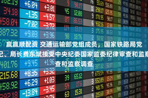 赢赢顺配资 交通运输部党组成员，国家铁路局党组书记、局长费东斌接受中央纪委国家监委纪律审查和监察调查