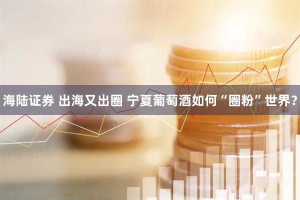 海陆证券 出海又出圈 宁夏葡萄酒如何“圈粉”世界？