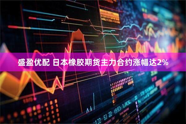 盛盈优配 日本橡胶期货主力合约涨幅达2%
