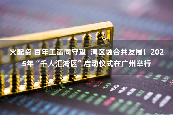火配资 百年工运同守望  湾区融合共发展！2025年“千人汇湾区”启动仪式在广州举行