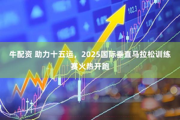 牛配资 助力十五运，2025国际垂直马拉松训练赛火热开跑