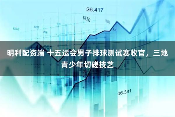 明利配资端 十五运会男子排球测试赛收官，三地青少年切磋技艺