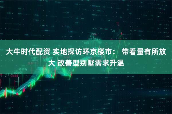 大牛时代配资 实地探访环京楼市： 带看量有所放大 改善型别墅需求升温