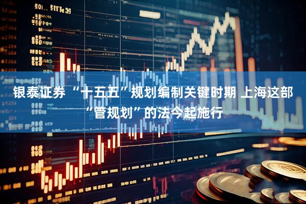 银泰证券 “十五五”规划编制关键时期 上海这部“管规划”的法今起施行