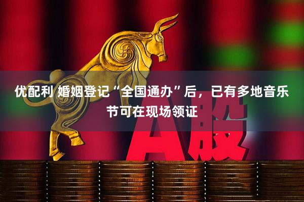 优配利 婚姻登记“全国通办”后，已有多地音乐节可在现场领证