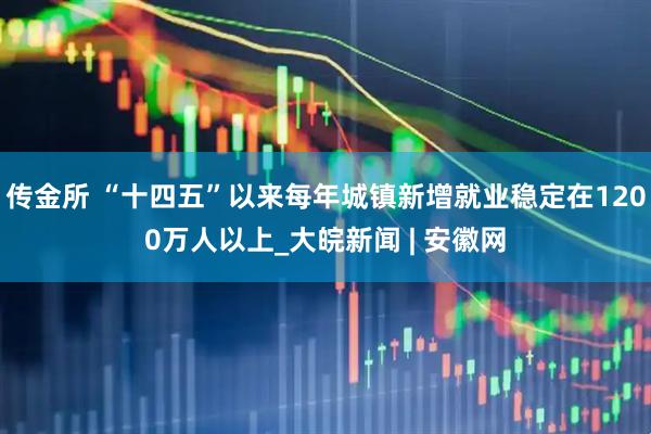 传金所 “十四五”以来每年城镇新增就业稳定在1200万人以上_大皖新闻 | 安徽网