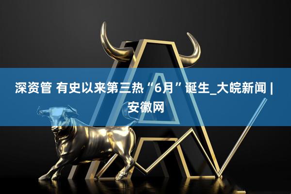 深资管 有史以来第三热“6月”诞生_大皖新闻 | 安徽网