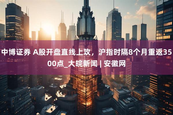 中博证券 A股开盘直线上攻，沪指时隔8个月重返3500点_大皖新闻 | 安徽网