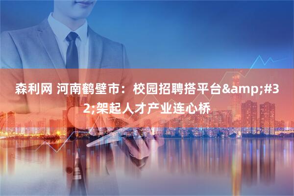 森利网 河南鹤壁市：校园招聘搭平台&#32;架起人才产业连心桥