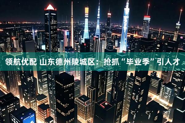 领航优配 山东德州陵城区：抢抓“毕业季”引人才