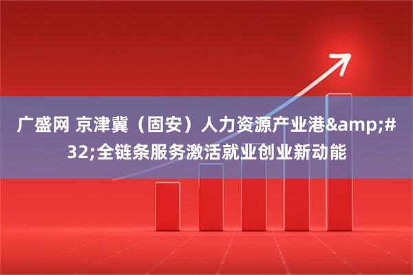 广盛网 京津冀（固安）人力资源产业港&#32;全链条服务激活就业创业新动能
