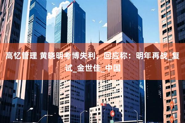 高忆管理 黄晓明考博失利，回应称：明年再战_复试_金世佳_中国