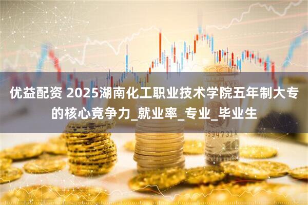 优益配资 2025湖南化工职业技术学院五年制大专的核心竞争力_就业率_专业_毕业生
