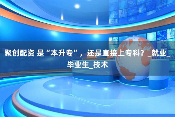 聚创配资 是“本升专”，还是直接上专科？_就业_毕业生_技术