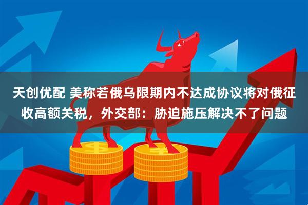 天创优配 美称若俄乌限期内不达成协议将对俄征收高额关税，外交部：胁迫施压解决不了问题