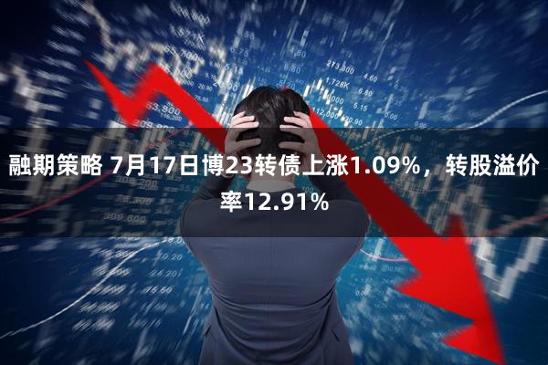 融期策略 7月17日博23转债上涨1.09%，转股溢价率12.91%