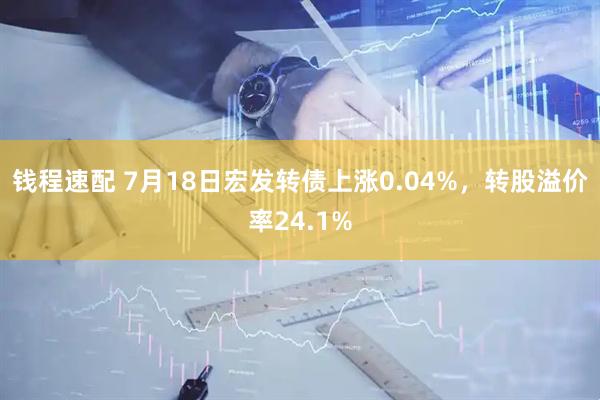 钱程速配 7月18日宏发转债上涨0.04%，转股溢价率24.1%