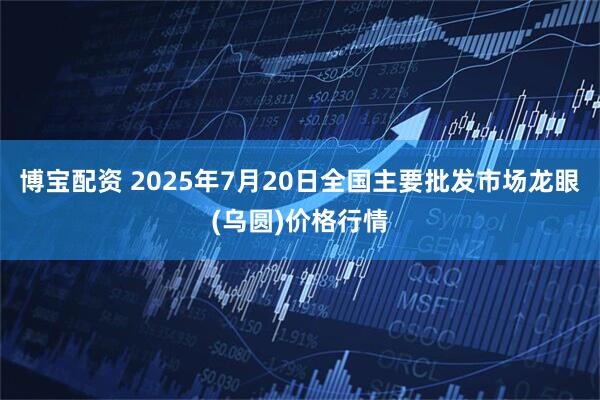 博宝配资 2025年7月20日全国主要批发市场龙眼(乌圆)价格行情
