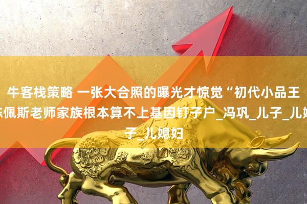 牛客栈策略 一张大合照的曝光才惊觉“初代小品王”陈佩斯老师家族根本算不上基因钉子户_冯巩_儿子_儿媳妇