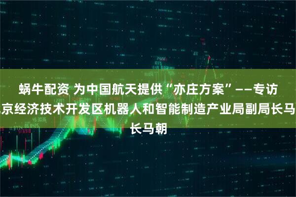 蜗牛配资 为中国航天提供“亦庄方案”——专访北京经济技术开发区机器人和智能制造产业局副局长马朝