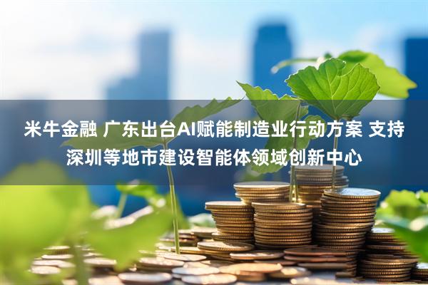 米牛金融 广东出台AI赋能制造业行动方案 支持深圳等地市建设智能体领域创新中心