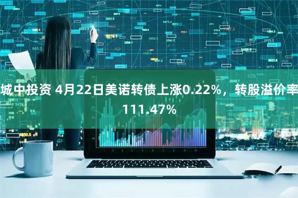 城中投资 4月22日美诺转债上涨0.22%，转股溢价率111.47%
